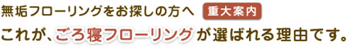 無垢フローリングをお探しの方へ重大案内　これが、ごろ寝フローリングが選ばれる理由です。